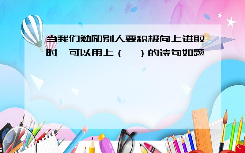 当我们勉励别人要积极向上进取时,可以用上（,）的诗句如题