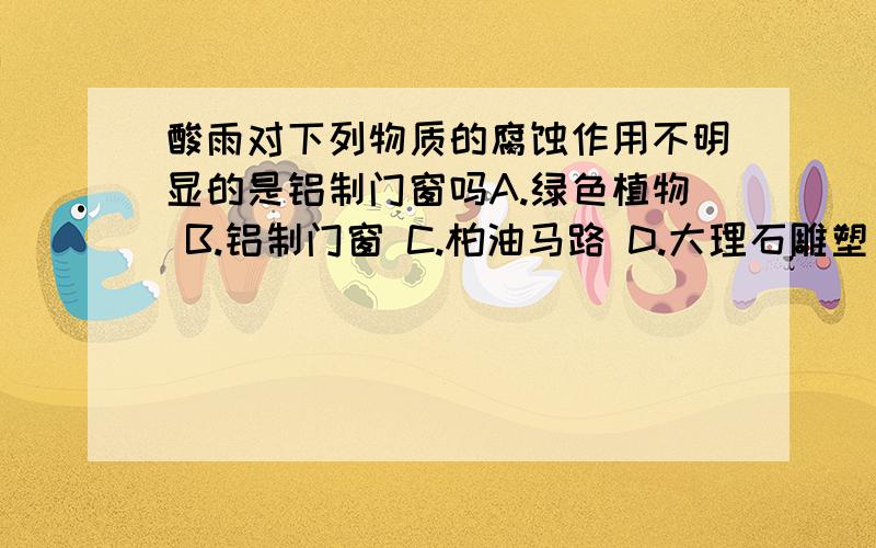 酸雨对下列物质的腐蚀作用不明显的是铝制门窗吗A.绿色植物 B.铝制门窗 C.柏油马路 D.大理石雕塑