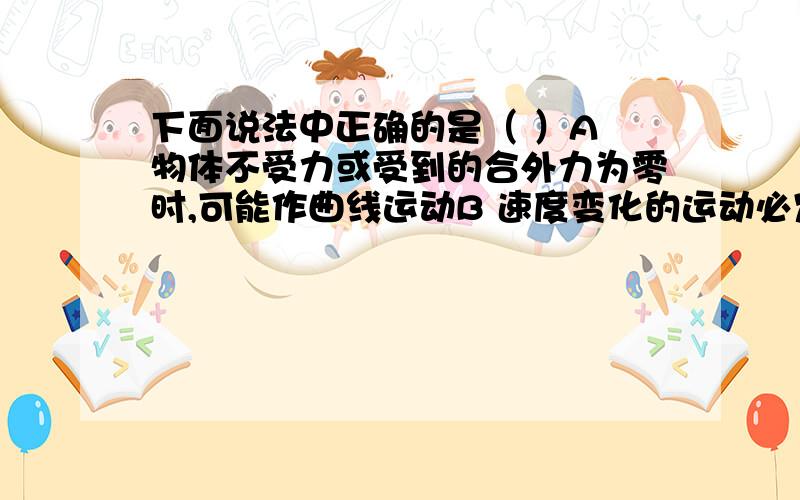 下面说法中正确的是（ ）A 物体不受力或受到的合外力为零时,可能作曲线运动B 速度变化的运动必定是曲线运动C 加速度恒定的运动可能是曲线运动D 做曲线运动的物体机械能一定变化