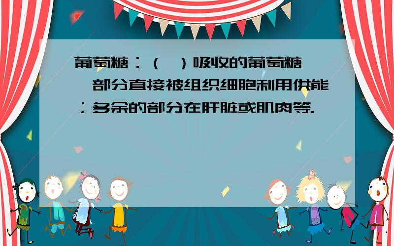 葡萄糖：（ ）吸收的葡萄糖,一部分直接被组织细胞利用供能；多余的部分在肝脏或肌肉等.