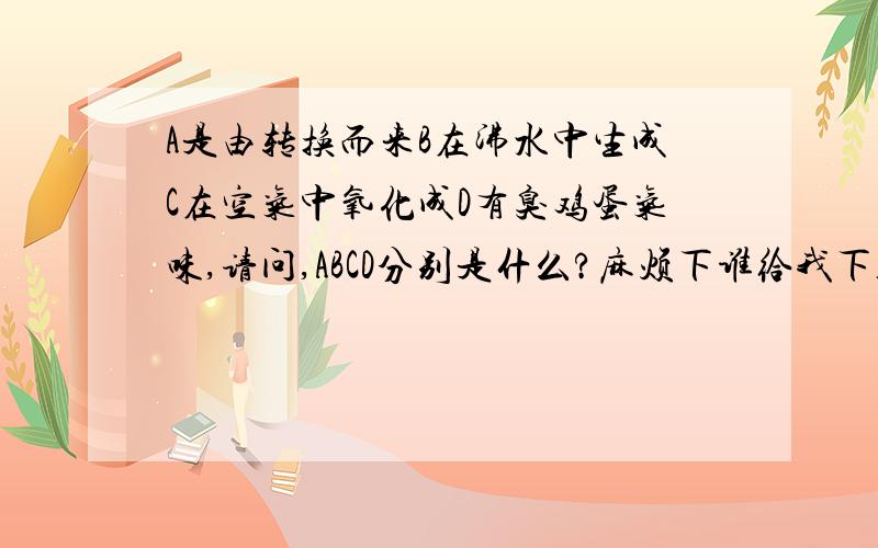 A是由转换而来B在沸水中生成C在空气中氧化成D有臭鸡蛋气味,请问,ABCD分别是什么?麻烦下谁给我下答案?