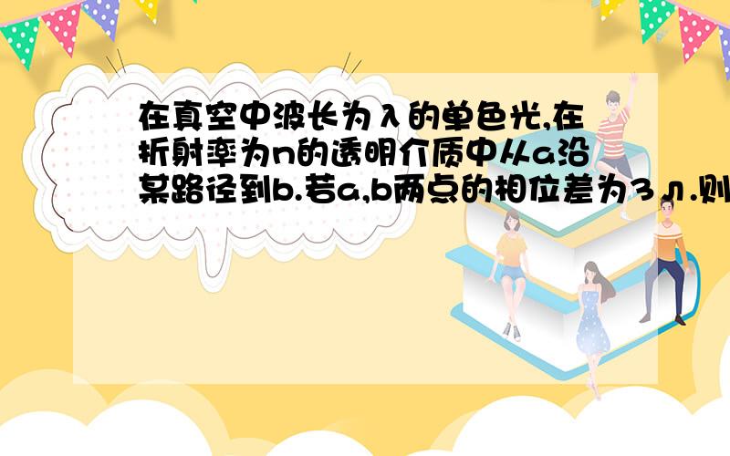 在真空中波长为λ的单色光,在折射率为n的透明介质中从a沿某路径到b.若a,b两点的相位差为3л.则此路径ab的光程差为?