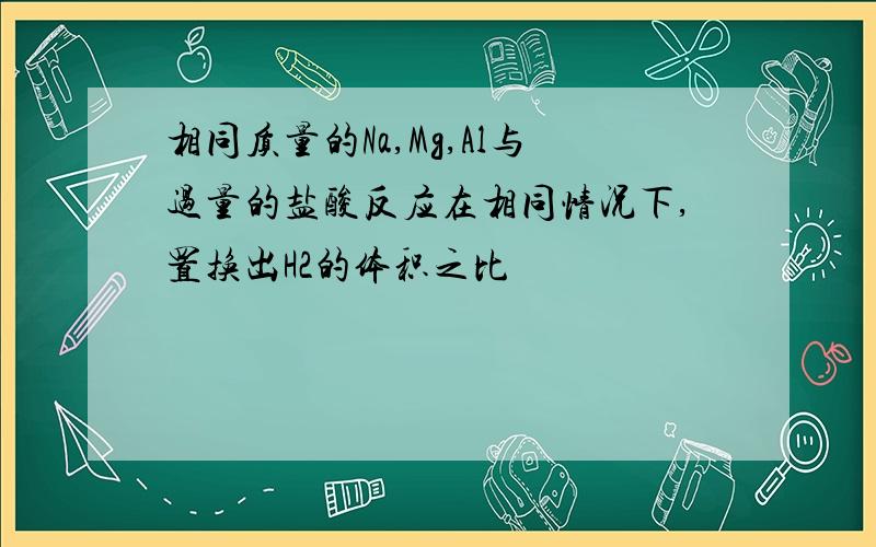 相同质量的Na,Mg,Al与过量的盐酸反应在相同情况下,置换出H2的体积之比