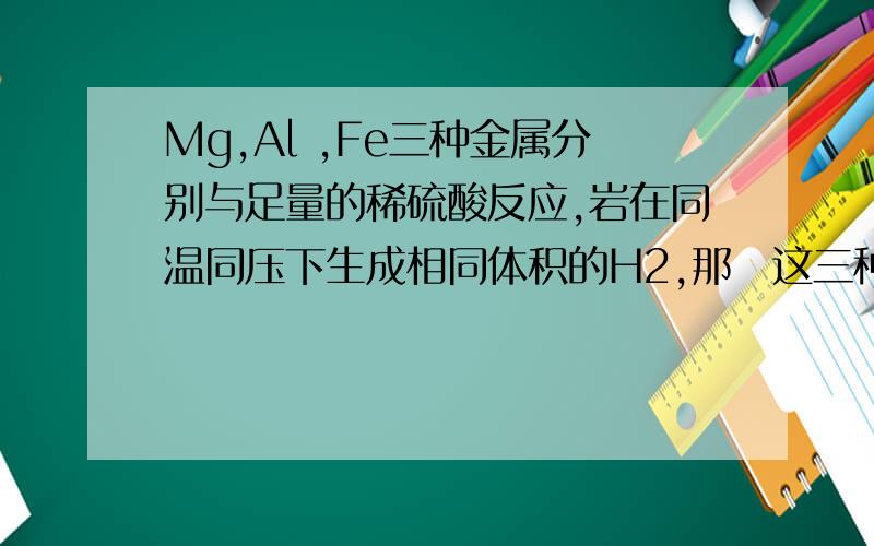 Mg,Al ,Fe三种金属分别与足量的稀硫酸反应,岩在同温同压下生成相同体积的H2,那麼这三种金属的物质的量之比为什麼?质量之比为什麼?