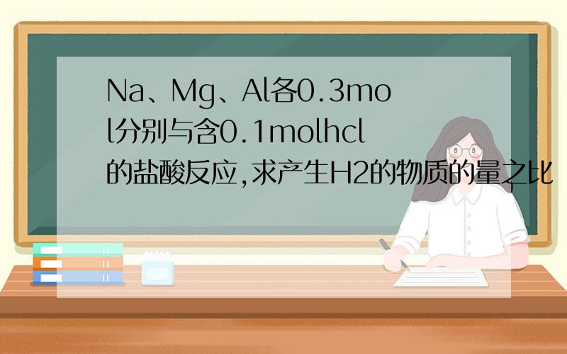 Na、Mg、Al各0.3mol分别与含0.1molhcl的盐酸反应,求产生H2的物质的量之比（在线等待）