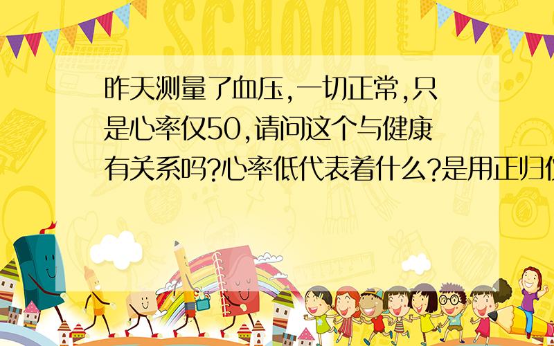 昨天测量了血压,一切正常,只是心率仅50,请问这个与健康有关系吗?心率低代表着什么?是用正归仪器测量的,只听说正常在60-80间,可多仅有50呀!