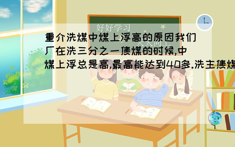 重介洗煤中煤上浮高的原因我们厂在洗三分之一焦煤的时候,中煤上浮总是高,最高能达到40多.洗主焦煤时就正常.请问是什么原因.帮分析下,