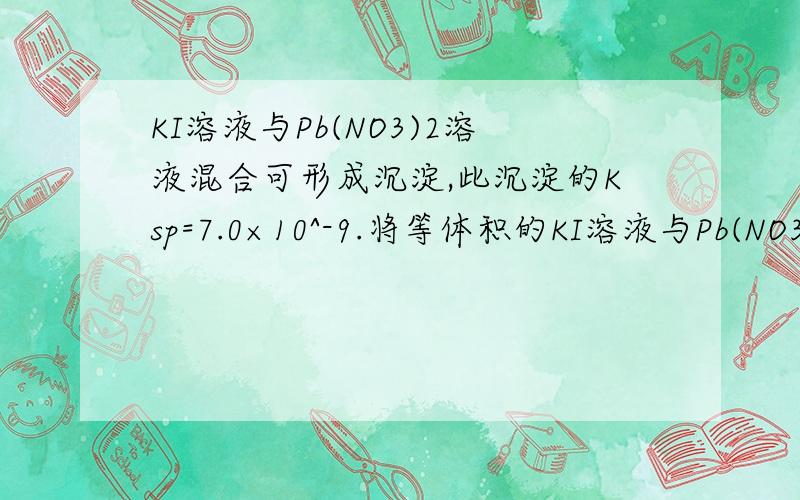 KI溶液与Pb(NO3)2溶液混合可形成沉淀,此沉淀的Ksp=7.0×10^-9.将等体积的KI溶液与Pb(NO3)2溶液混合,若KI的浓度为1×10^-2 mol/l,则生成沉淀所需Pb(NO3)2溶液的最小浓度为?5.6×10^-4 mol/L