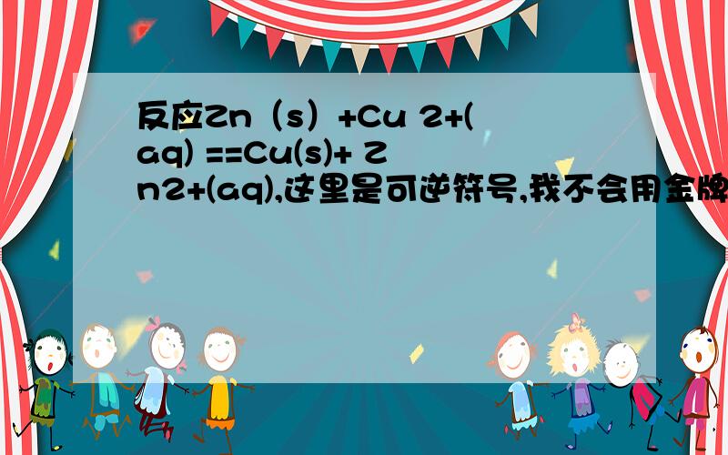 反应Zn（s）+Cu 2+(aq) ==Cu(s)+ Zn2+(aq),这里是可逆符号,我不会用金牌化学软件,呵呵标准平衡常数等于2×1037,在0.1mol/lCu 2+和Zn2+混合液中,（1）加入Zn（s）和Cu（s） （2）仅加入Zn（s） （3）仅加入Cu