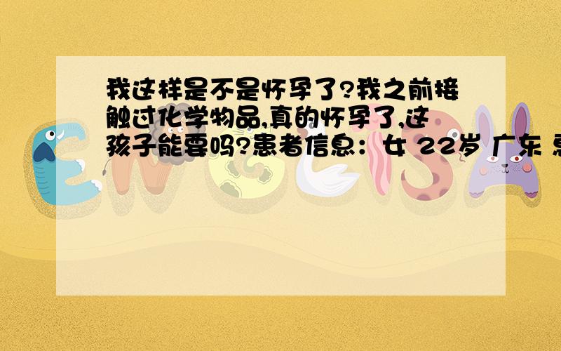 我这样是不是怀孕了?我之前接触过化学物品,真的怀孕了,这孩子能要吗?患者信息：女 22岁 广东 惠州 病情描述(发病时间、主要症状等)：偶尔会呕吐,下腹会隐隐作痛,腰也酸,食欲不振,浑身乏