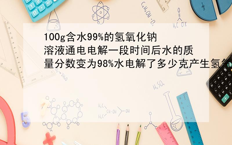 100g含水99%的氢氧化钠溶液通电电解一段时间后水的质量分数变为98%水电解了多少克产生氢气多少克