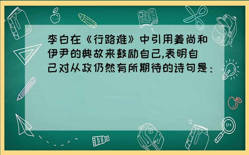 李白在《行路难》中引用姜尚和伊尹的典故来鼓励自己,表明自己对从政仍然有所期待的诗句是：