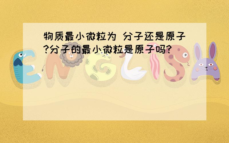 物质最小微粒为 分子还是原子?分子的最小微粒是原子吗?