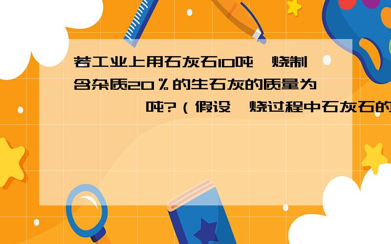 若工业上用石灰石10吨煅烧制含杂质20％的生石灰的质量为　　　　吨?（假设煅烧过程中石灰石的利用率为90％）