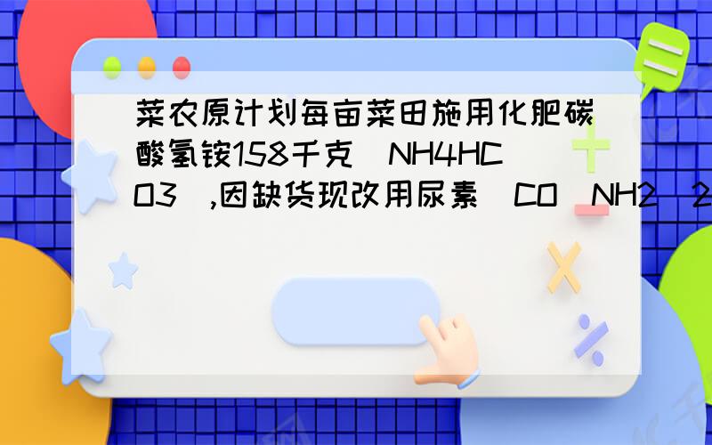 菜农原计划每亩菜田施用化肥碳酸氢铵158千克（NH4HCO3）,因缺货现改用尿素[CO（NH2）2],若要达到同样的肥效果,则每亩所需尿素多少千克?