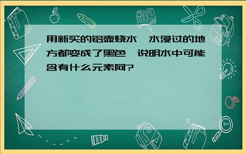 用新买的铝壶烧水,水浸过的地方都变成了黑色,说明水中可能含有什么元素阿?