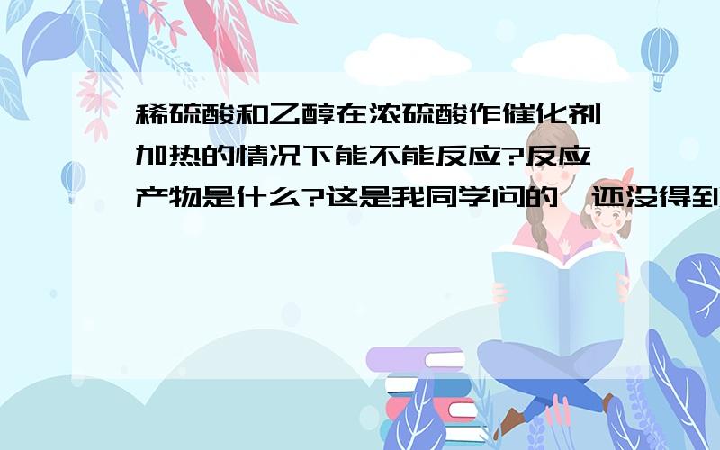 稀硫酸和乙醇在浓硫酸作催化剂加热的情况下能不能反应?反应产物是什么?这是我同学问的,还没得到答案