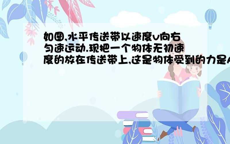 如图,水平传送带以速度v向右匀速运动.现把一个物体无初速度的放在传送带上,这是物体受到的力是A、重力、弹力 B、重力、弹力、滑动摩擦力 C、重力、滑动摩擦力 D、重力、弹力、静摩擦