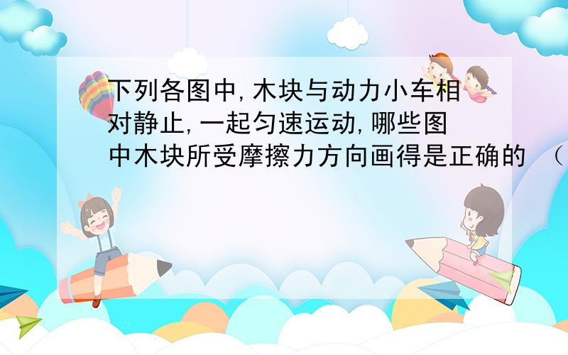 下列各图中,木块与动力小车相对静止,一起匀速运动,哪些图中木块所受摩擦力方向画得是正确的 （ ）下列各图中,木块与动力小车相对静止,一起匀速运动,哪些图中木块所受摩擦力方向画得