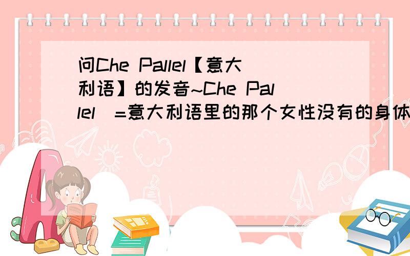 问Che Pallel【意大利语】的发音~Che Pallel（=意大利语里的那个女性没有的身体构造...）【好吧、某很XE】问发音、很想知道啊~\(≥▽≤)/~