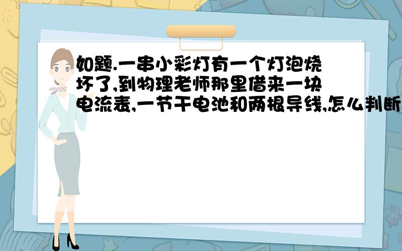 如题.一串小彩灯有一个灯泡烧坏了,到物理老师那里借来一块电流表,一节干电池和两根导线,怎么判断哪个灯泡坏了