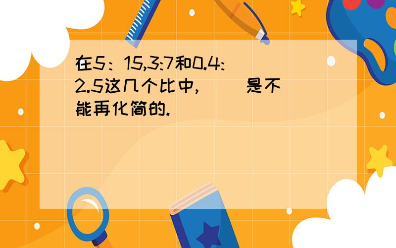 在5：15,3:7和0.4:2.5这几个比中,（ ）是不能再化简的.