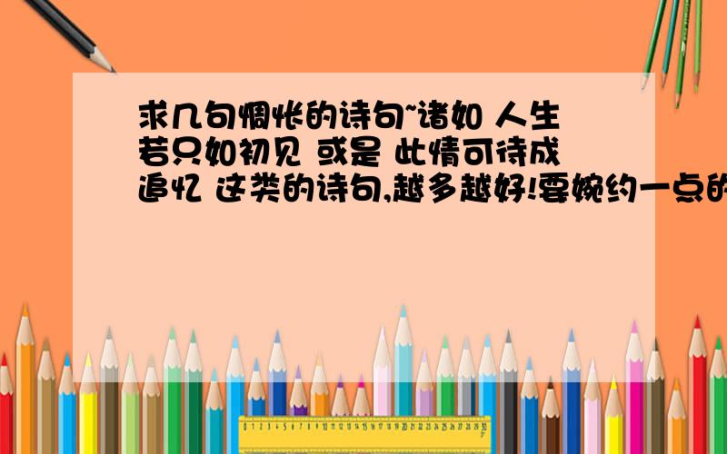 求几句惆怅的诗句~诸如 人生若只如初见 或是 此情可待成追忆 这类的诗句,越多越好!要婉约一点的,不要豪放的.