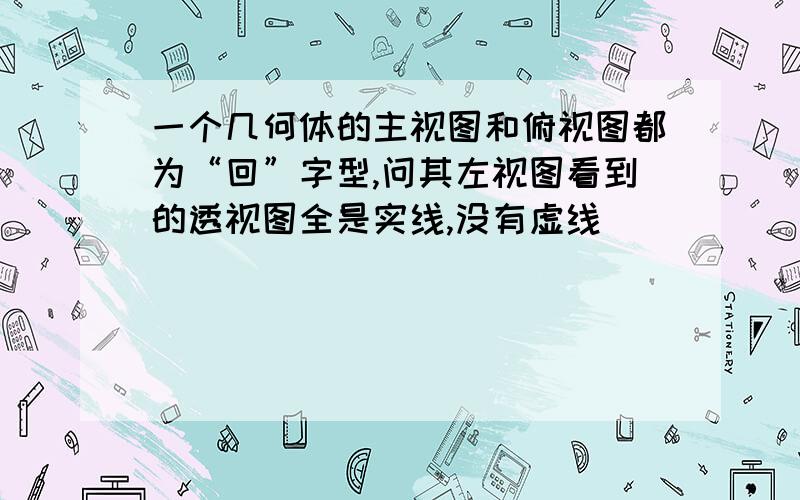 一个几何体的主视图和俯视图都为“回”字型,问其左视图看到的透视图全是实线,没有虚线