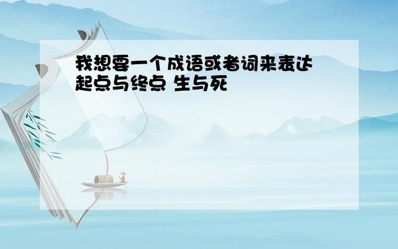 我想要一个成语或者词来表达 起点与终点 生与死