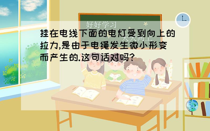 挂在电线下面的电灯受到向上的拉力,是由于电绳发生微小形变而产生的.这句话对吗?