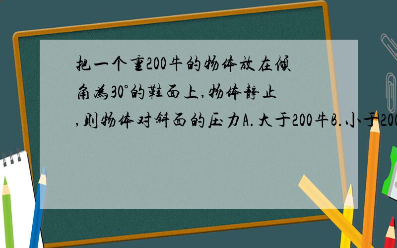 把一个重200牛的物体放在倾角为30°的鞋面上,物体静止,则物体对斜面的压力A.大于200牛B.小于200牛C.等于200牛D.不能确定