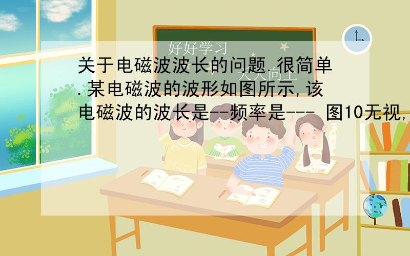 关于电磁波波长的问题.很简单.某电磁波的波形如图所示,该电磁波的波长是--频率是--- 图10无视,要步骤谁给讲讲,老师都没讲.讲的详细点.我明天要中考,今天就要会,别告诉我个错的,否则你就