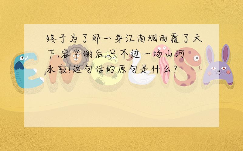 终于为了那一身江南烟雨覆了天下,容华谢后,只不过一场山河永寂!这句话的原句是什么?