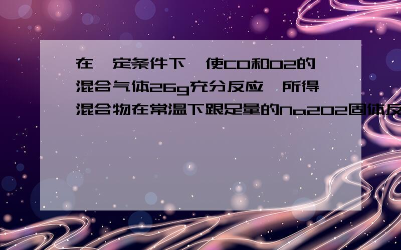 在一定条件下,使CO和O2的混合气体26g充分反应,所得混合物在常温下跟足量的Na2O2固体反应,结果固体增重14g,则原混合气体中O2和CO的质量比可能是（ ）A 4：9 B 1：1 C 6：7 D 7：6为什么可能是A