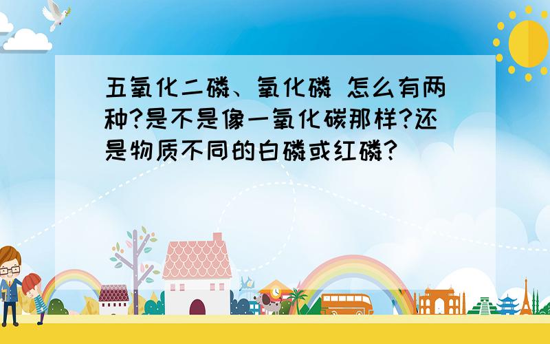 五氧化二磷、氧化磷 怎么有两种?是不是像一氧化碳那样?还是物质不同的白磷或红磷?