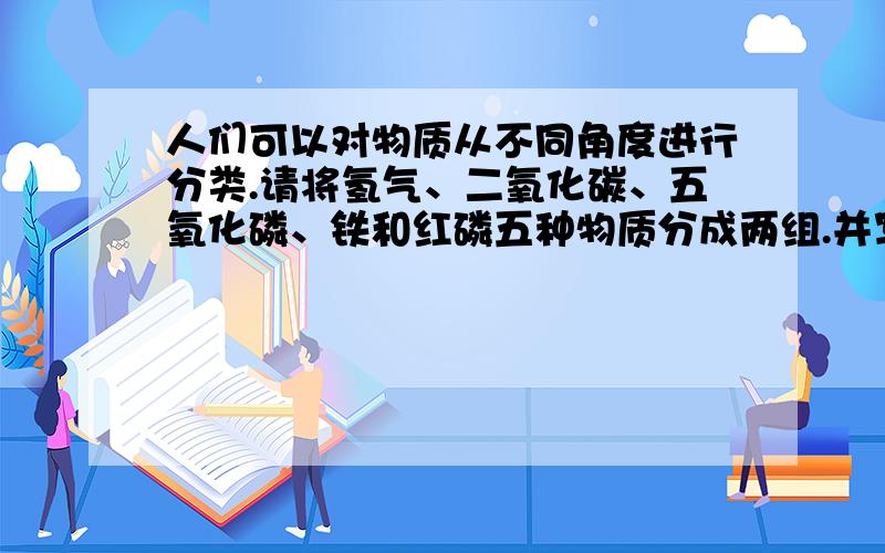 人们可以对物质从不同角度进行分类.请将氢气、二氧化碳、五氧化磷、铁和红磷五种物质分成两组.并写出分类依据(写出两种方法)第一种方法:第一组:_______________,分类依据_________;第二组:____