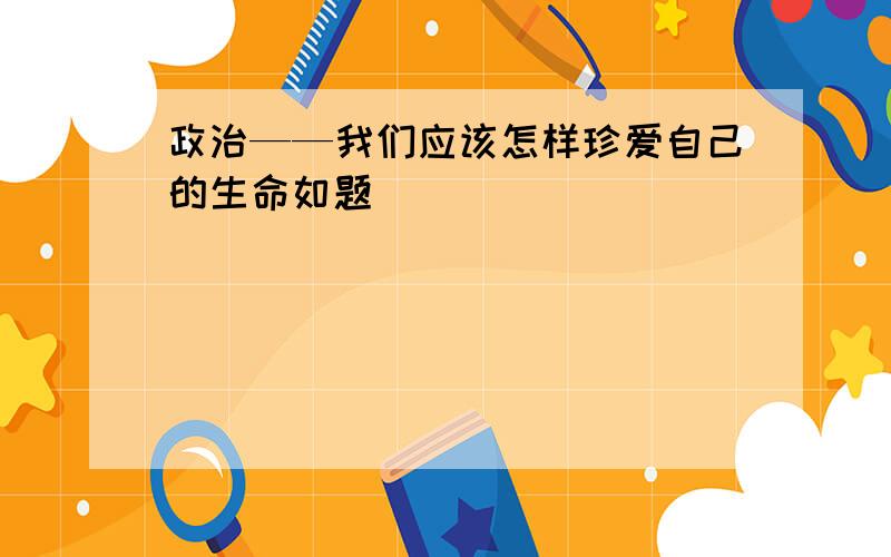 政治——我们应该怎样珍爱自己的生命如题