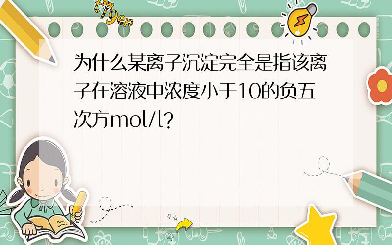 为什么某离子沉淀完全是指该离子在溶液中浓度小于10的负五次方mol/l?