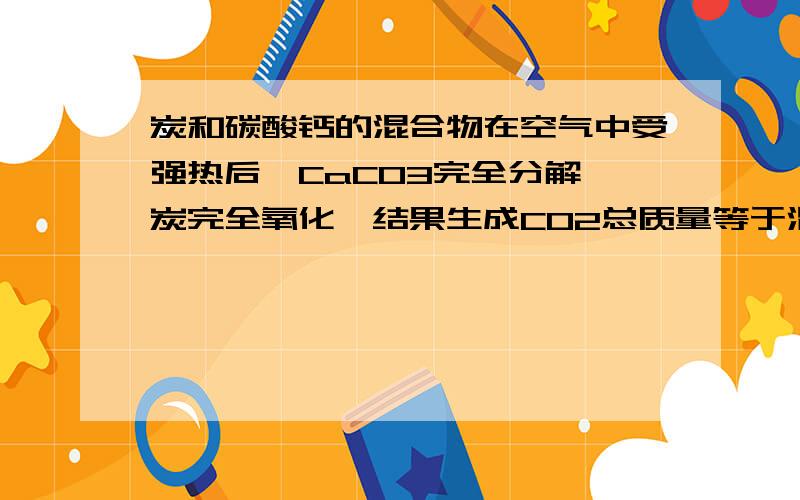 炭和碳酸钙的混合物在空气中受强热后,CaCO3完全分解,炭完全氧化,结果生成CO2总质量等于混合物的总质量因为生成C02中碳元素的质量没有发生改变而且生成的C02的质量等于原混合物原方程中Ca