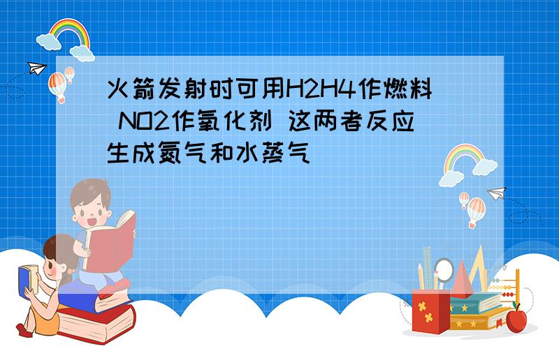 火箭发射时可用H2H4作燃料 NO2作氧化剂 这两者反应生成氮气和水蒸气