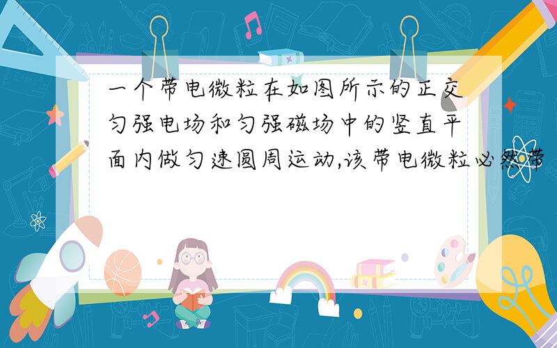 一个带电微粒在如图所示的正交匀强电场和匀强磁场中的竖直平面内做匀速圆周运动,该带电微粒必然带 （填“手画的凑活看     补充“  正”或“负”）电，旋转方向为          （填“顺时针