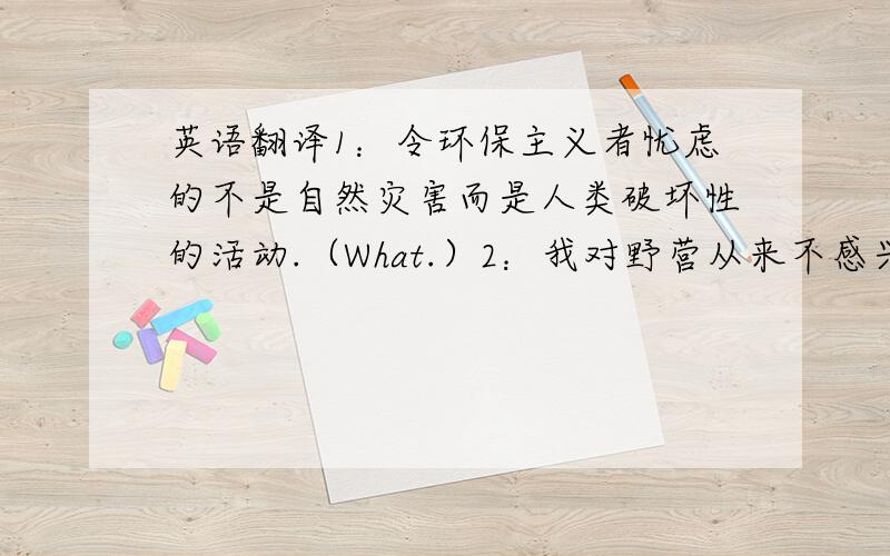 英语翻译1：令环保主义者忧虑的不是自然灾害而是人类破坏性的活动.（What.）2：我对野营从来不感兴趣.（appeal)3：据报道北京打算投入大笔资金来改善城市环境.（It is reported...)4:米开朗基