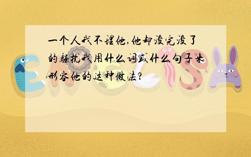 一个人我不理他,他却没完没了的骚扰我用什么词或什么句子来形容他的这种做法?