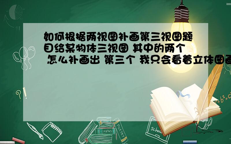 如何根据两视图补画第三视图题目给某物体三视图 其中的两个 怎么补画出 第三个 我只会看着立体图画三视图