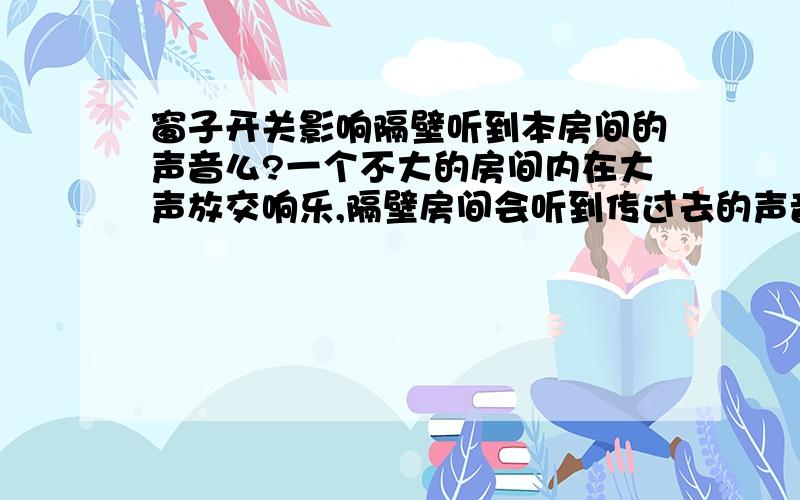 窗子开关影响隔壁听到本房间的声音么?一个不大的房间内在大声放交响乐,隔壁房间会听到传过去的声音.那么放音乐的房间的窗子开关影响隔壁房间所听声音的音量么?为什么?