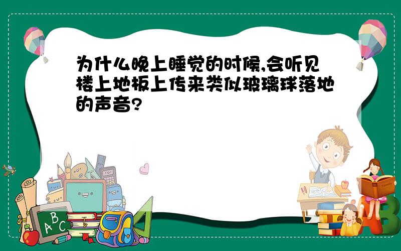 为什么晚上睡觉的时候,会听见楼上地板上传来类似玻璃球落地的声音?