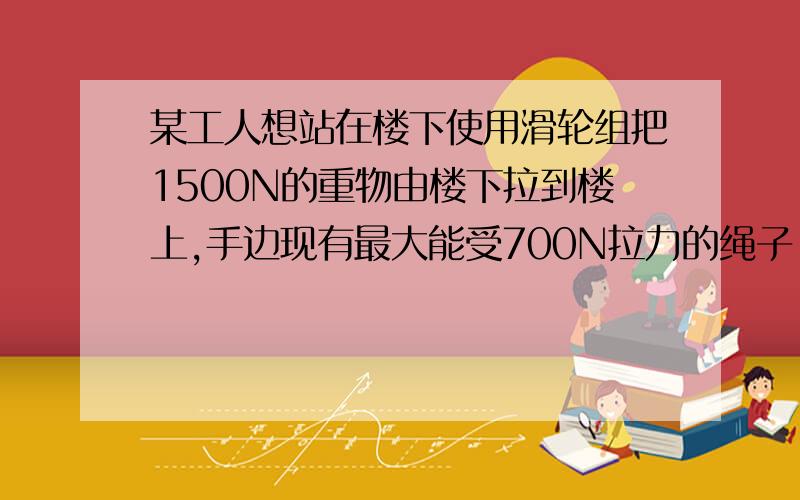 某工人想站在楼下使用滑轮组把1500N的重物由楼下拉到楼上,手边现有最大能受700N拉力的绳子,问此.某工人想站在楼下使用滑轮组把1500N的重物由楼下拉到楼上,手边现有最大能受700N拉力的绳子