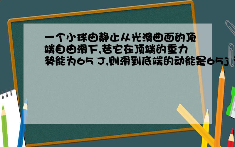 一个小球由静止从光滑曲面的顶端自由滑下,若它在顶端的重力势能为65 J,则滑到底端的动能是65j 为什么他虽然是光滑的 不过还是会受到空气阻力啊