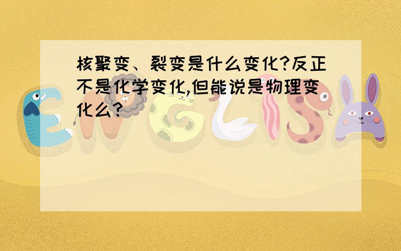 核聚变、裂变是什么变化?反正不是化学变化,但能说是物理变化么?