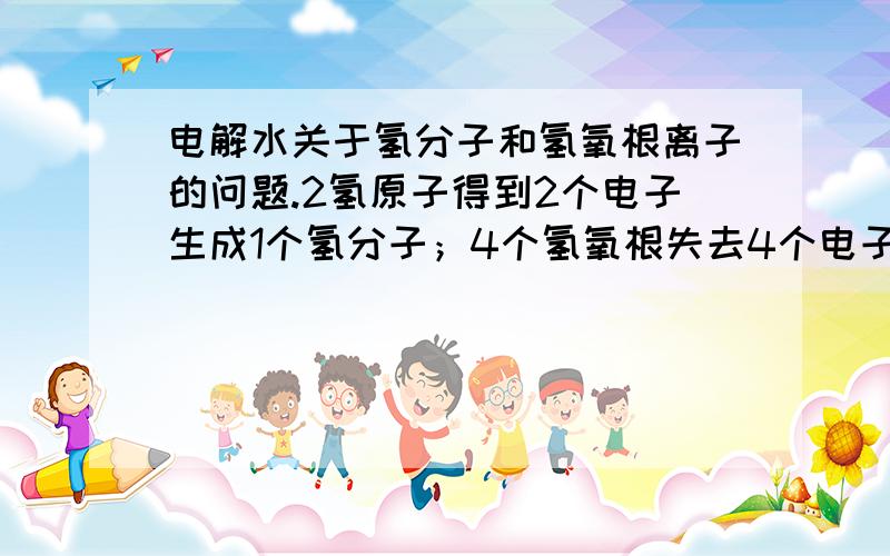 电解水关于氢分子和氢氧根离子的问题.2氢原子得到2个电子生成1个氢分子；4个氢氧根失去4个电子生成两个水分子和1个氧原子.如果要得到一个氢分子就必须让两个氢原子的电子数分别加一,